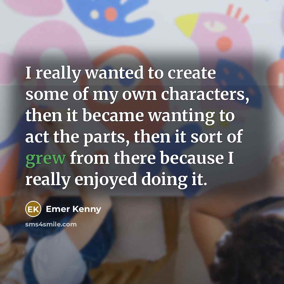 “I really wanted to create some of my own characters, then it became wanting to act the parts, then it sort of grew from there because I really enjoyed doing it.” quote by Emer Kenny