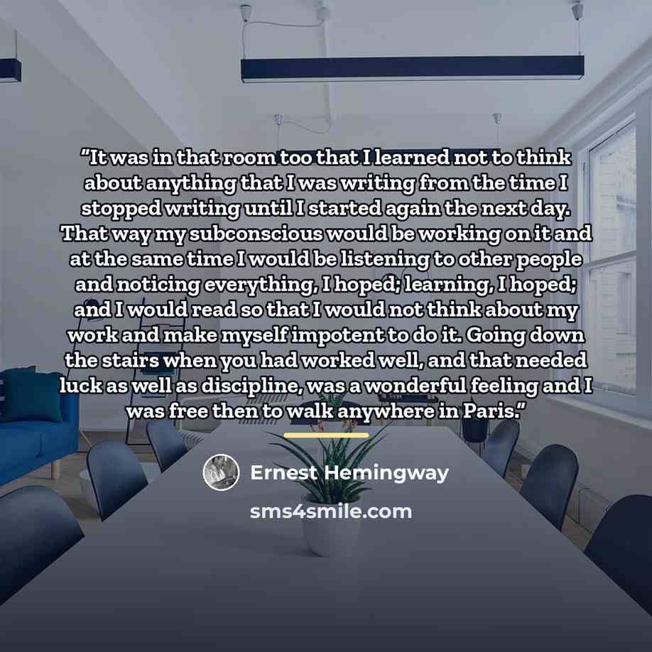“It was in that room too that I learned not to think about anything that I was writing from the time I stopped writing until I started again the next day. That way my subconscious would be working on it and at the same time I would be listening to other people and noticing everything, I hoped…” quote by Ernest Hemingway