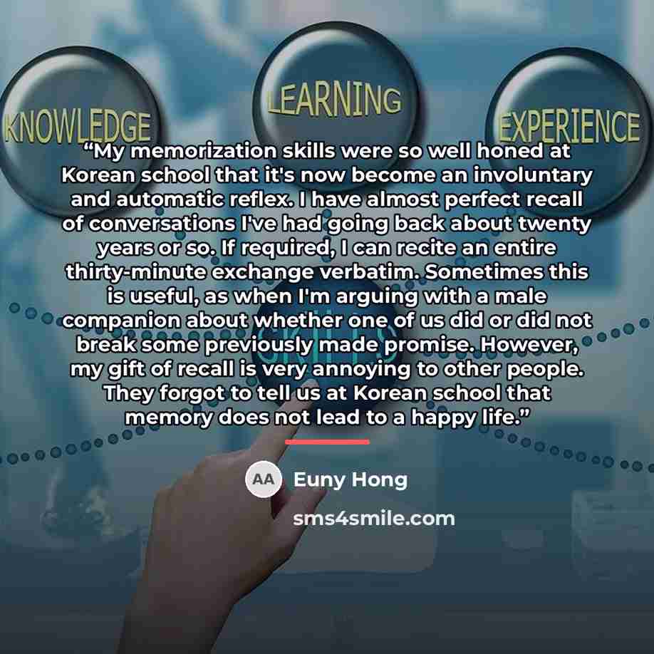 “My memorization skills were so well honed at Korean school that it's now become an involuntary and automatic reflex. I have almost perfect recall of conversations I've had going back about twenty years or so. If required, I can recite an entire thirty-minute exchange verbatim. Sometimes this is…” quote by Euny Hong