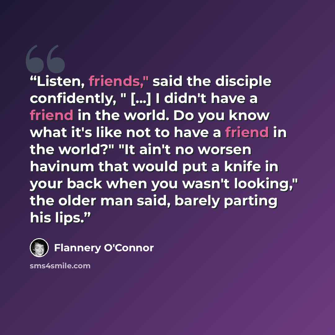 “Listen, friends," said the disciple confidently, " [...] I didn't have a friend in the world. Do you know what it's like not to have a friend in the world?" "It ain't no worsen havinum that would put a knife in your back when you wasn't looking," the older man said, barely parting his lips.” quote by Flannery O'Connor