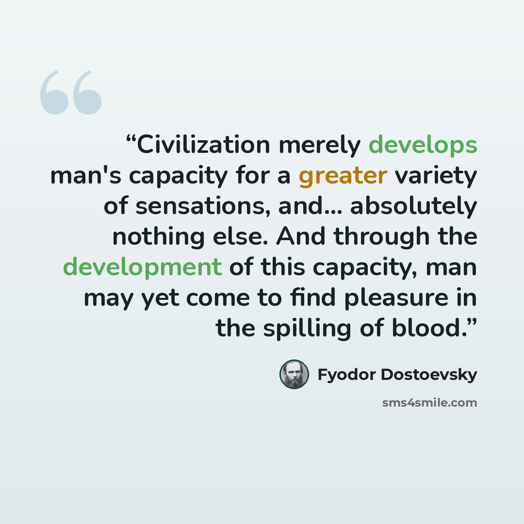 “Civilization merely develops man's capacity for a greater variety of sensations, and... absolutely nothing else. And through the development of this capacity, man may yet come to find pleasure in the spilling of blood.” quote by Fyodor Dostoevsky