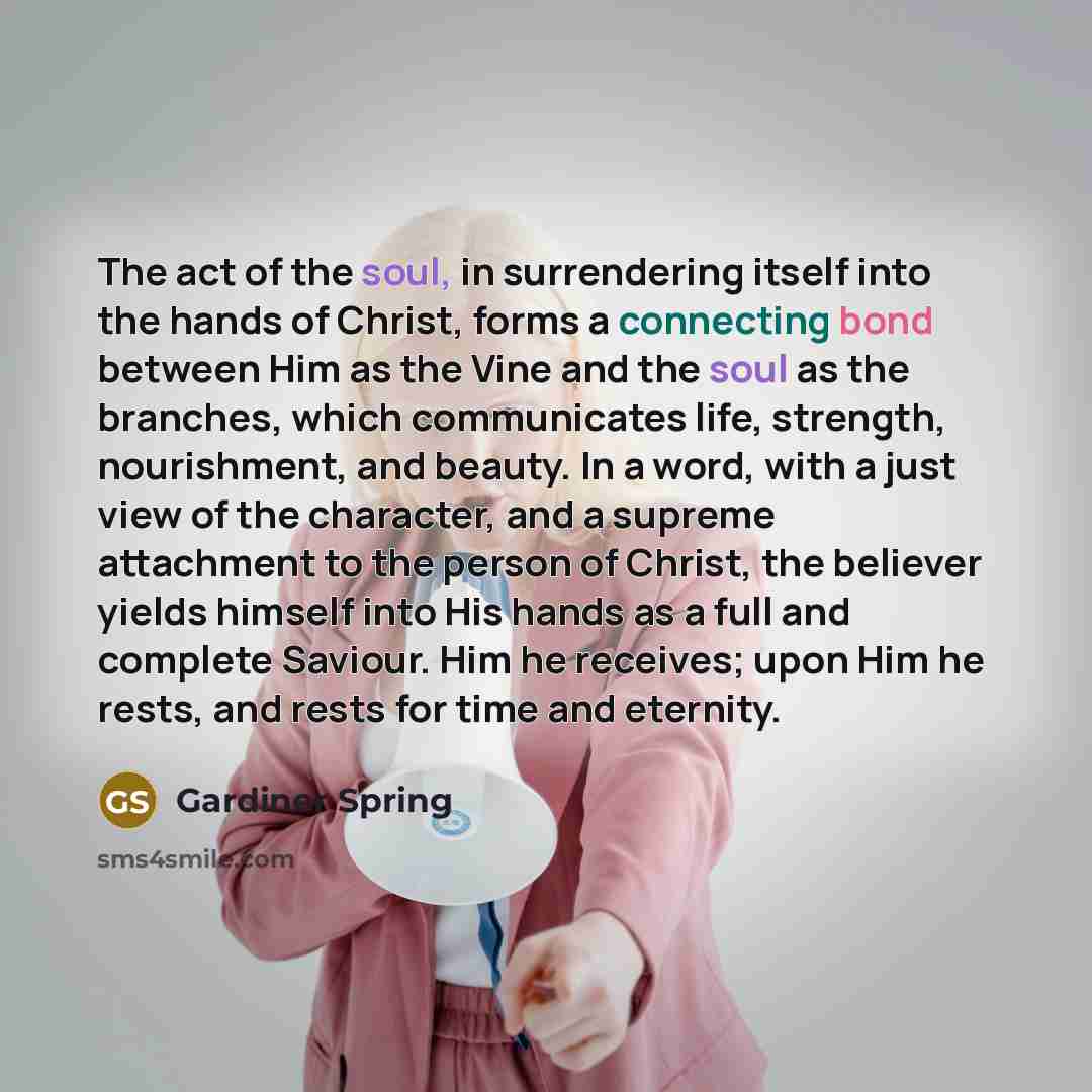 “The act of the soul, in surrendering itself into the hands of Christ, forms a connecting bond between Him as the Vine and the soul as the branches, which communicates life, strength, nourishment, and beauty. In a word, with a just view of the character, and a supreme attachment to the person of…” quote by Gardiner Spring