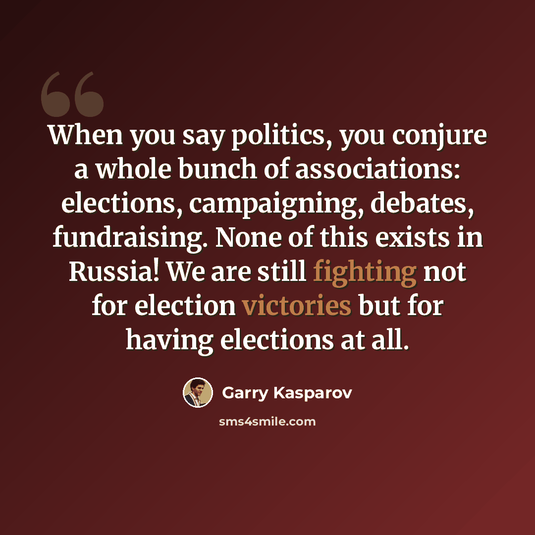 “When you say politics, you conjure a whole bunch of associations: elections, campaigning, debates, fundraising. None of this exists in Russia! We are still fighting not for election victories but for having elections at all.” quote by Garry Kasparov