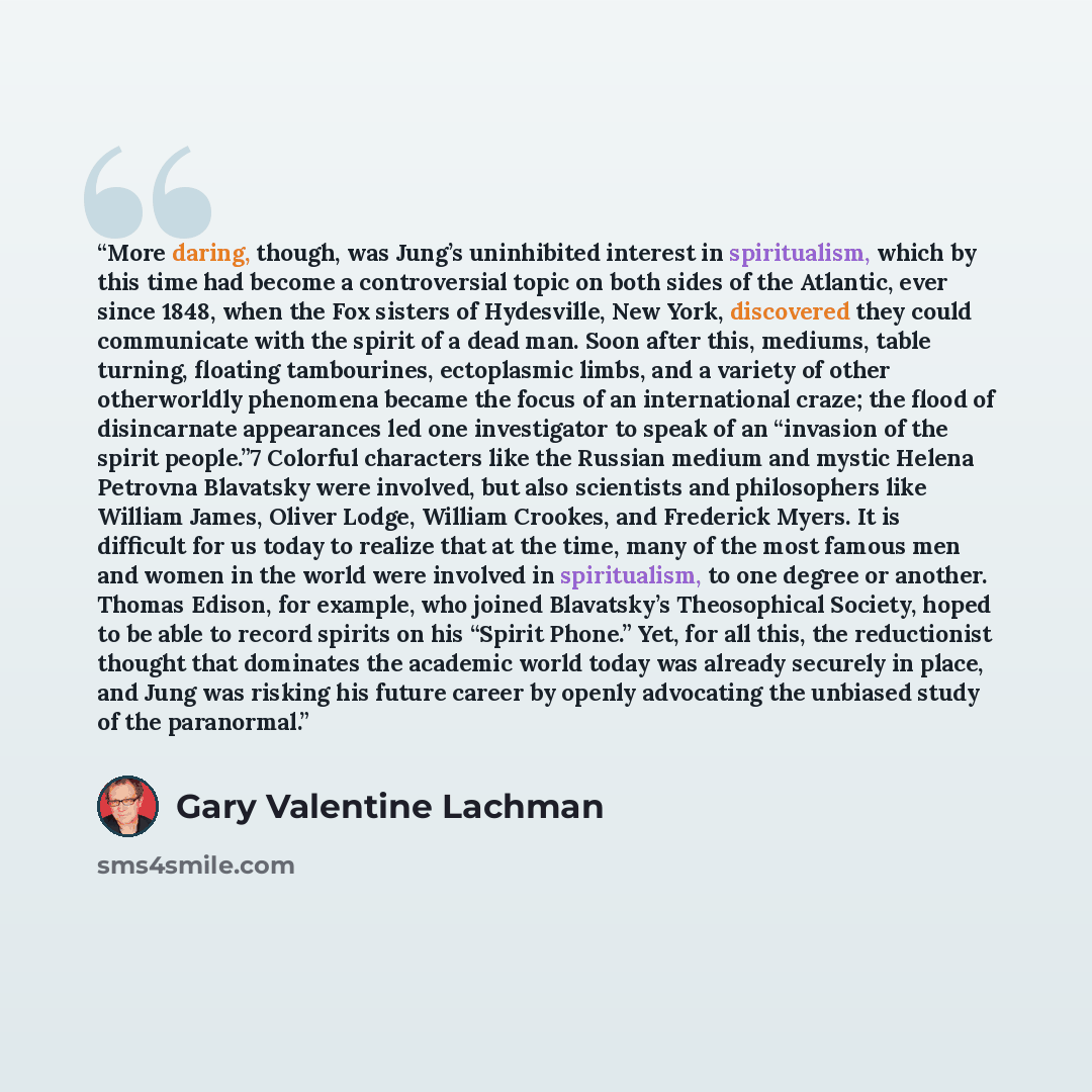 “More daring, though, was Jung’s uninhibited interest in spiritualism, which by this time had become a controversial topic on both sides of the Atlantic, ever since 1848, when the Fox sisters of Hydesville, New York, discovered they could communicate with the spirit of a dead man. Soon after this…” quote by Gary Valentine Lachman