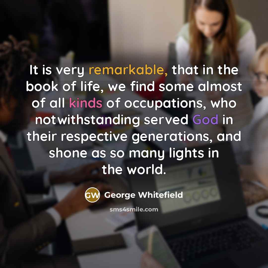 “It is very remarkable, that in the book of life, we find some almost of all kinds of occupations, who notwithstanding served God in their respective generations, and shone as so many lights in the world.” quote by George Whitefield