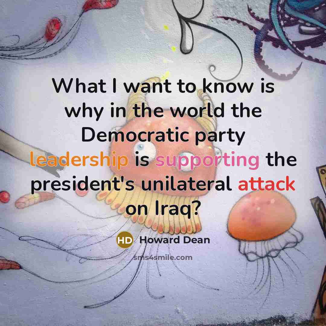 “What I want to know is why in the world the Democratic party leadership is supporting the president's unilateral attack on Iraq?” quote by Howard Dean