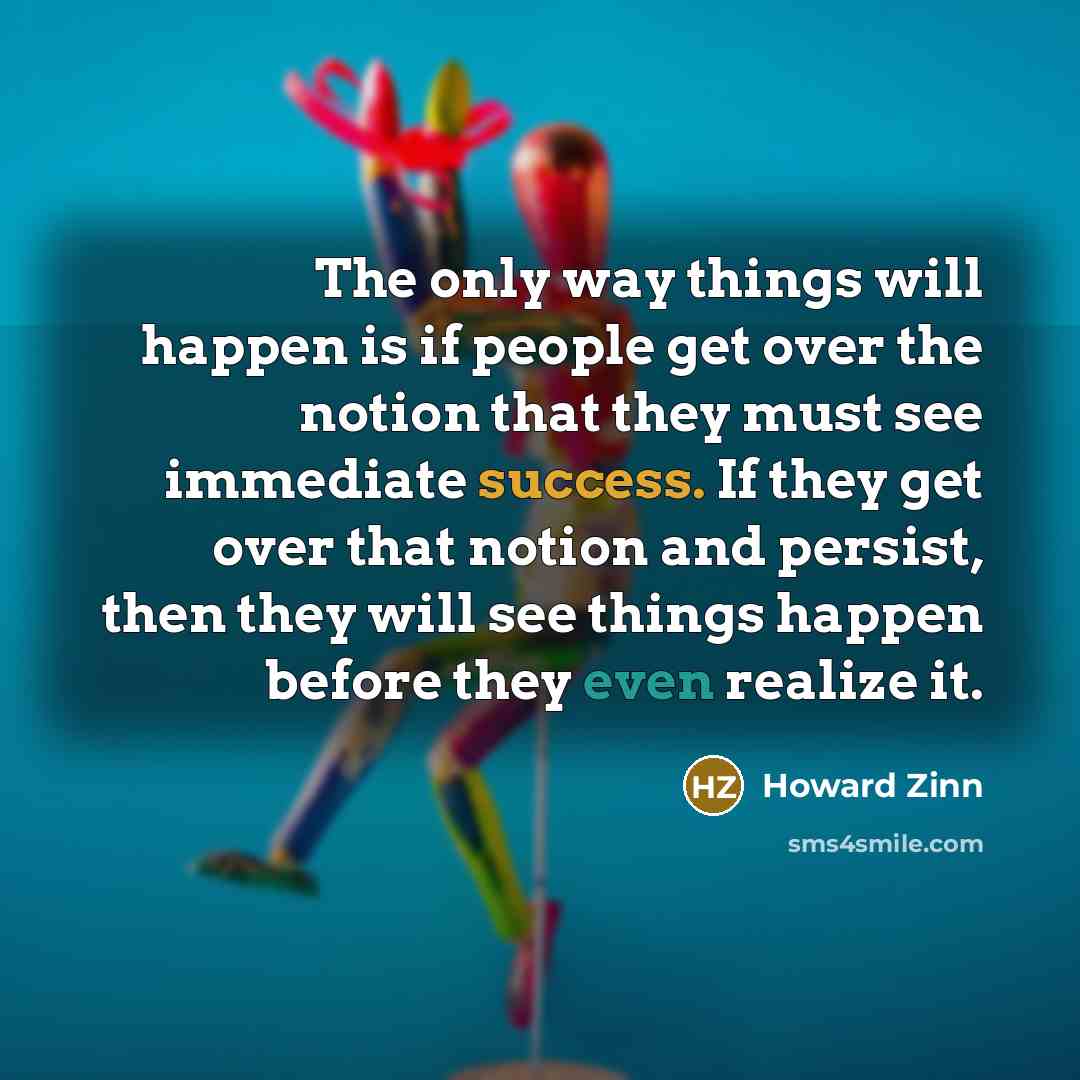 “The only way things will happen is if people get over the notion that they must see immediate success. If they get over that notion and persist, then they will see things happen before they even realize it.” quote by Howard Zinn