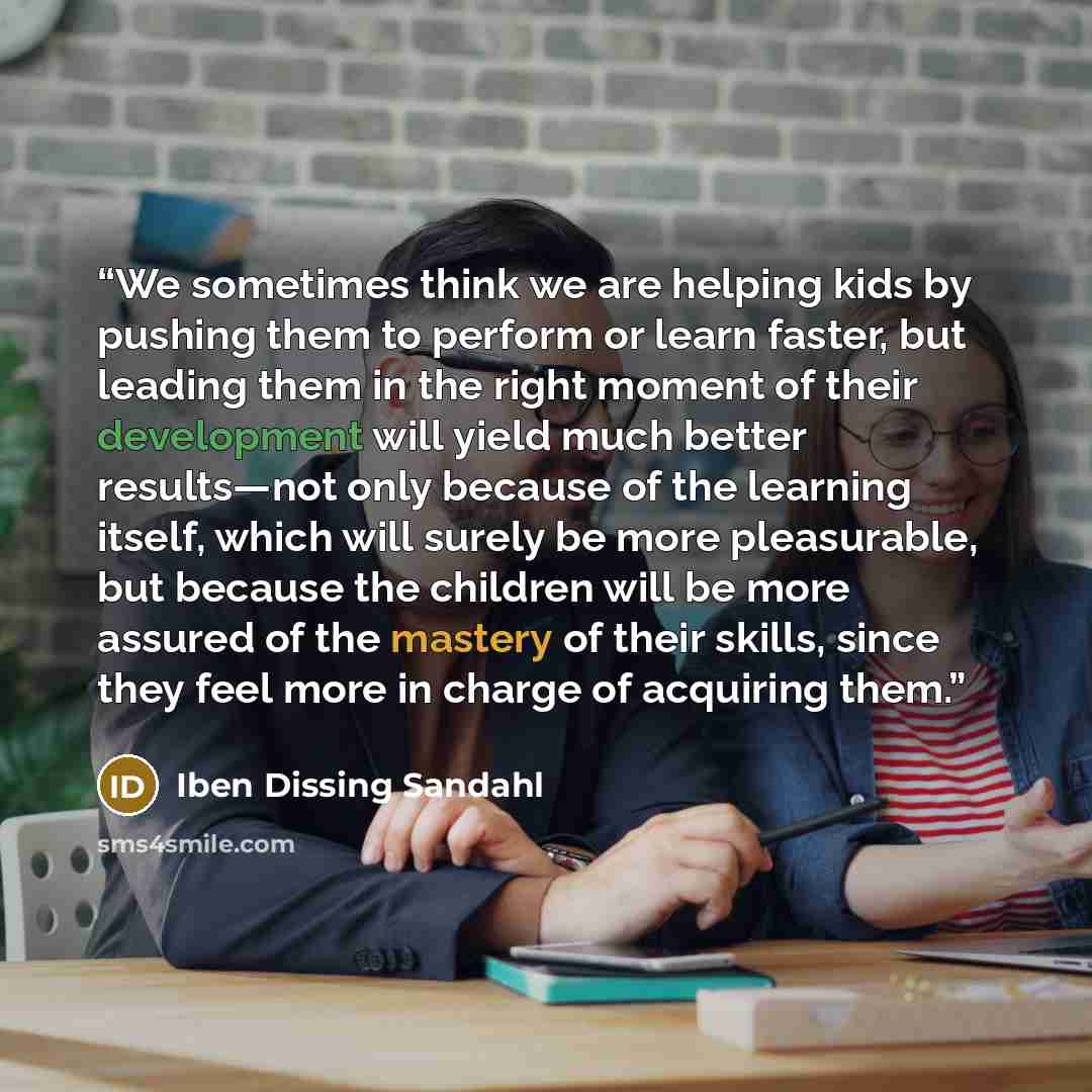 “We sometimes think we are helping kids by pushing them to perform or learn faster, but leading them in the right moment of their development will yield much better results—not only because of the learning itself, which will surely be more pleasurable, but because the children will be more assured…” quote by Iben Dissing Sandahl