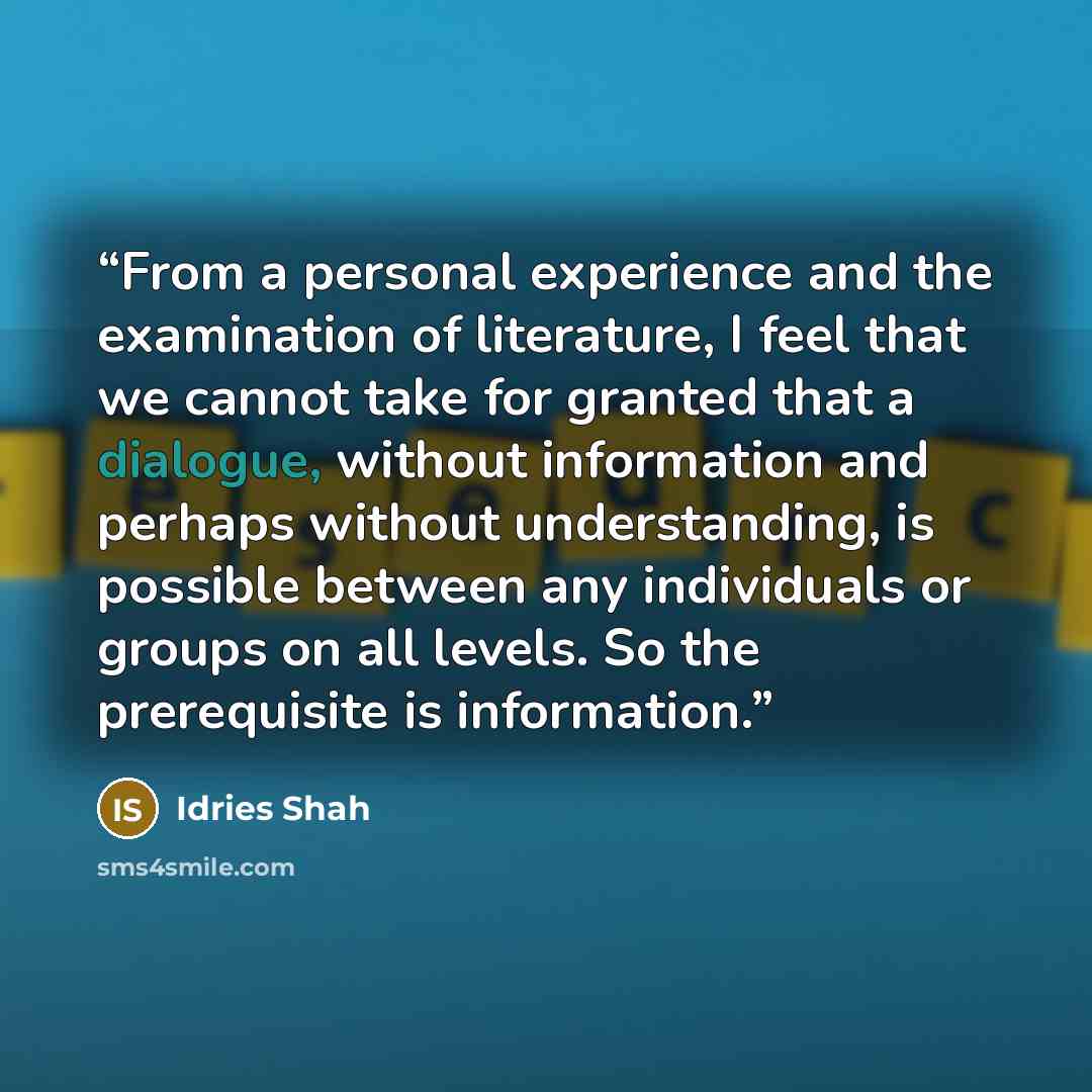 “From a personal experience and the examination of literature, I feel that we cannot take for granted that a dialogue, without information and perhaps without understanding, is possible between any individuals or groups on all levels. So the prerequisite is information.” quote by Idries Shah