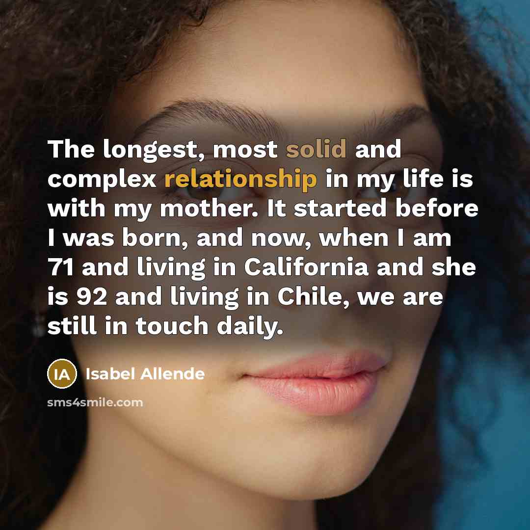 “The longest, most solid and complex relationship in my life is with my mother. It started before I was born, and now, when I am 71 and living in California and she is 92 and living in Chile, we are still in touch daily.” quote by Isabel Allende