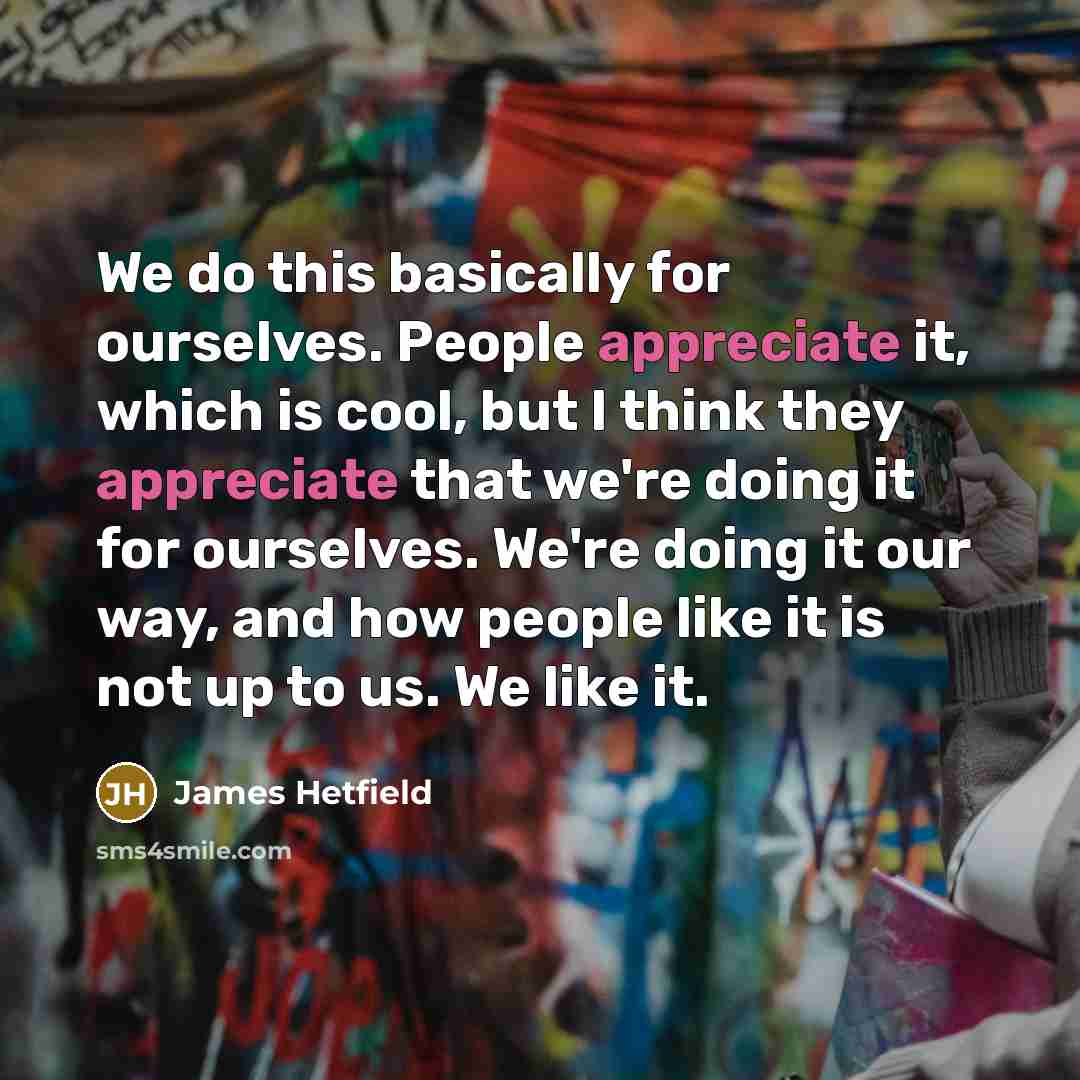 “We do this basically for ourselves. People appreciate it, which is cool, but I think they appreciate that we're doing it for ourselves. We're doing it our way, and how people like it is not up to us. We like it.” quote by James Hetfield