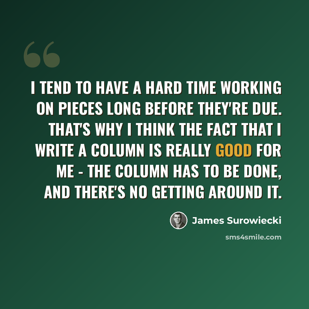 “I tend to have a hard time working on pieces long before they're due. That's why I think the fact that I write a column is really good for me - the column has to be done, and there's no getting around it.” quote by James Surowiecki