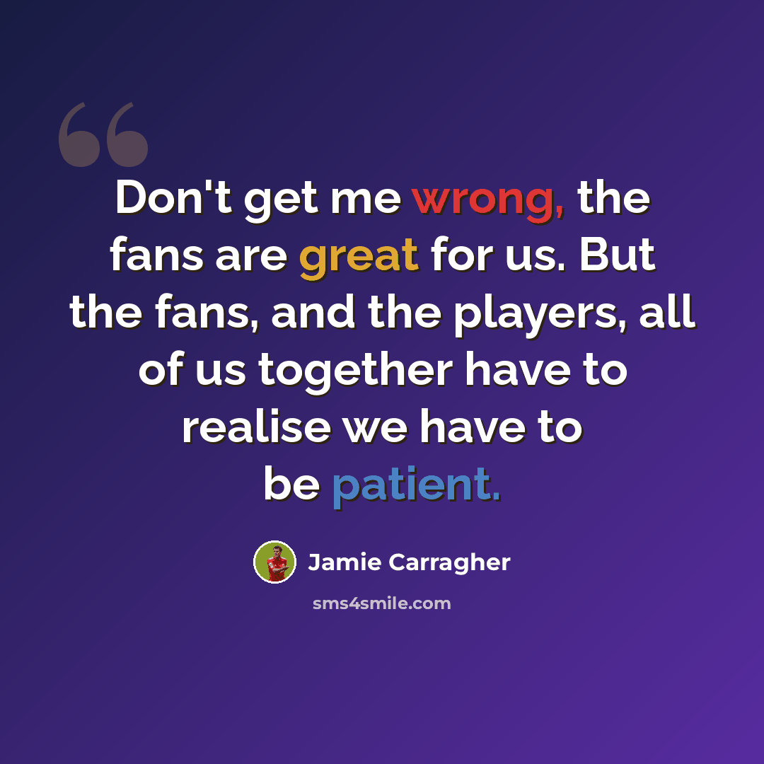 “Don't get me wrong, the fans are great for us. But the fans, and the players, all of us together have to realise we have to be patient.” quote by Jamie Carragher