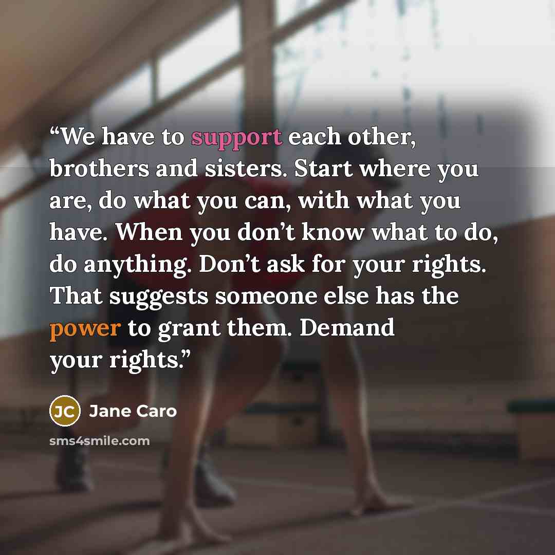 “We have to support each other, brothers and sisters. Start where you are, do what you can, with what you have. When you don’t know what to do, do anything. Don’t ask for your rights. That suggests someone else has the power to grant them. Demand your rights.” quote by Jane Caro