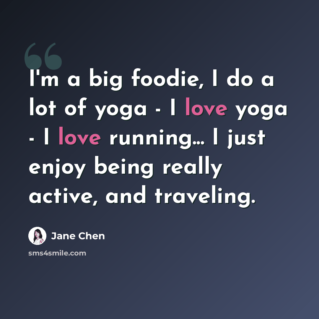 “I'm a big foodie, I do a lot of yoga - I love yoga - I love running... I just enjoy being really active, and traveling.” quote by Jane Chen