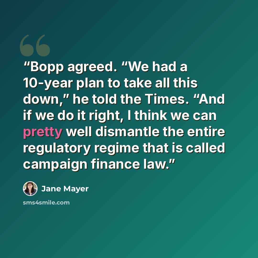“Bopp agreed. “We had a 10-year plan to take all this down,” he told the Times. “And if we do it right, I think we can pretty well dismantle the entire regulatory regime that is called campaign finance law.” quote by Jane Mayer