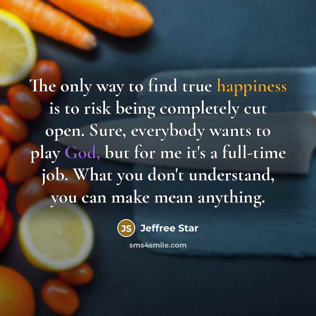 “The only way to find true happiness is to risk being completely cut open. Sure, everybody wants to play God, but for me it's a full-time job. What you don't understand, you can make mean anything.” quote by Jeffree Star