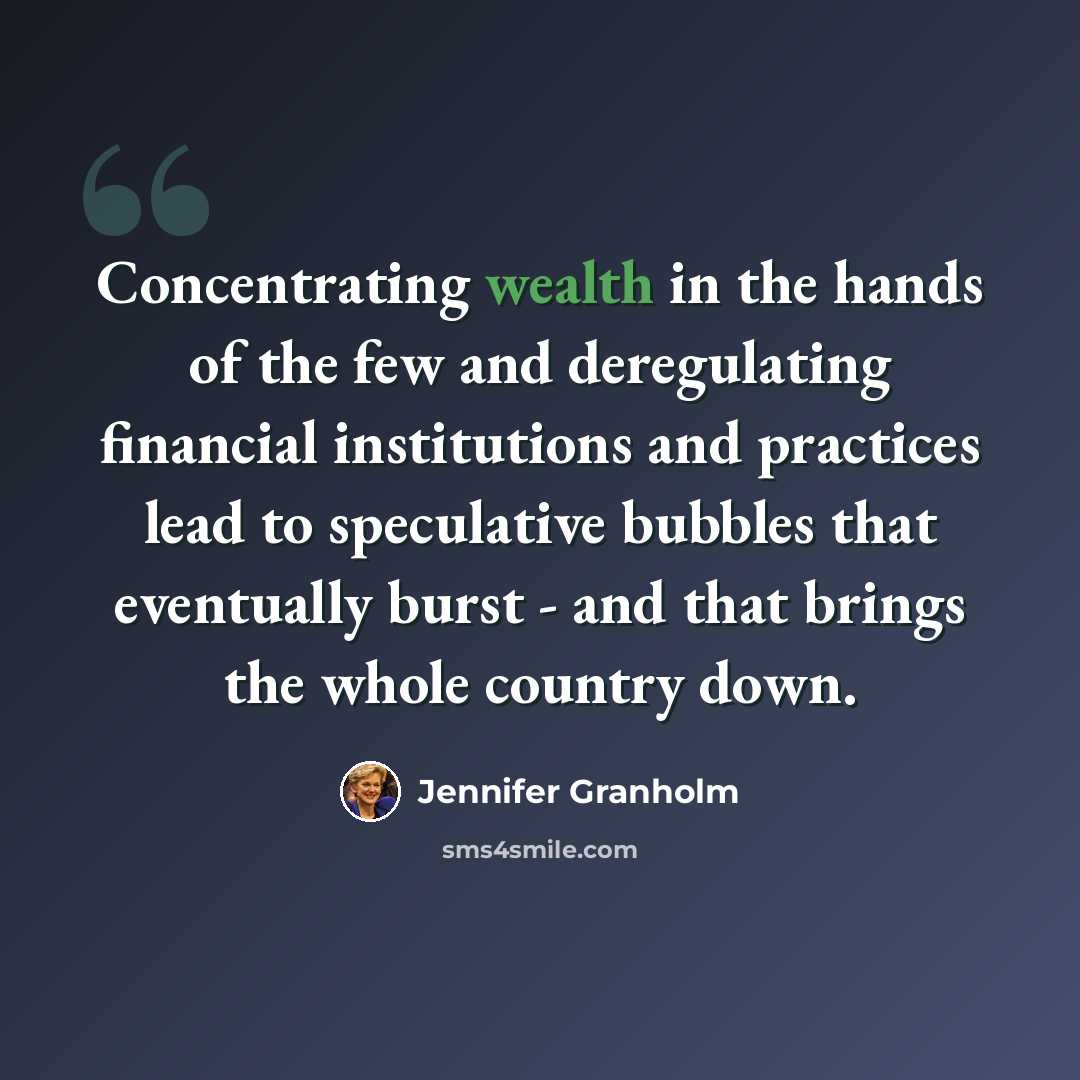 “Concentrating wealth in the hands of the few and deregulating financial institutions and practices lead to speculative bubbles that eventually burst - and that brings the whole country down.” quote by Jennifer Granholm