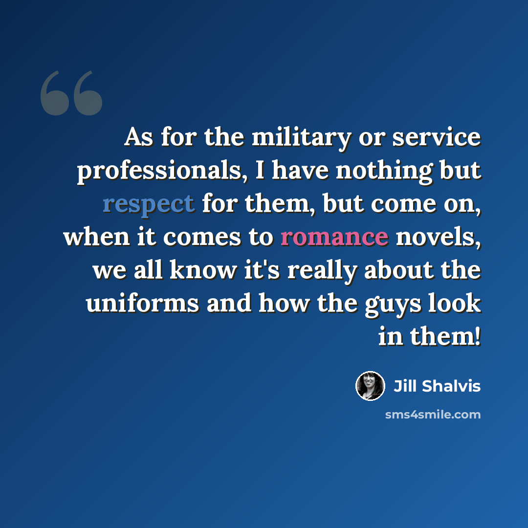 “As for the military or service professionals, I have nothing but respect for them, but come on, when it comes to romance novels, we all know it's really about the uniforms and how the guys look in them!” quote by Jill Shalvis