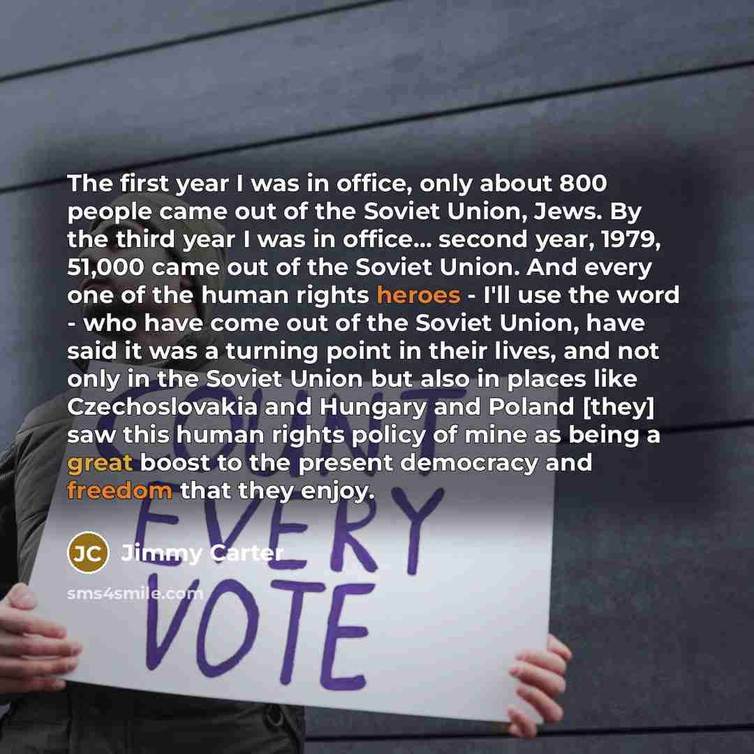 “The first year I was in office, only about 800 people came out of the Soviet Union, Jews. By the third year I was in office... second year, 1979, 51,000 came out of the Soviet Union. And every one of the human rights heroes - I'll use the word - who have come out of the Soviet Union, have said it…” quote by Jimmy Carter