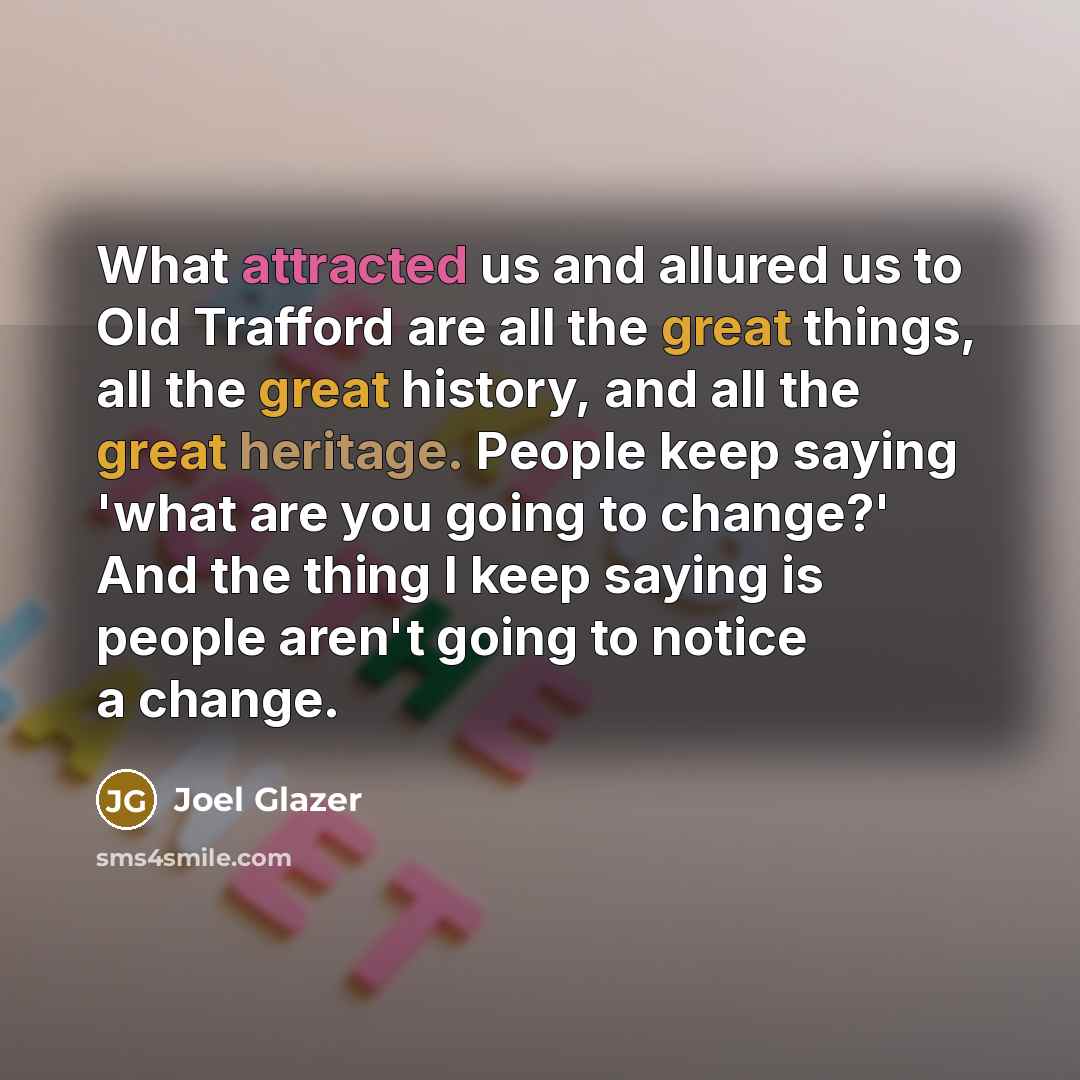 “What attracted us and allured us to Old Trafford are all the great things, all the great history, and all the great heritage. People keep saying 'what are you going to change?' And the thing I keep saying is people aren't going to notice a change.” quote by Joel Glazer