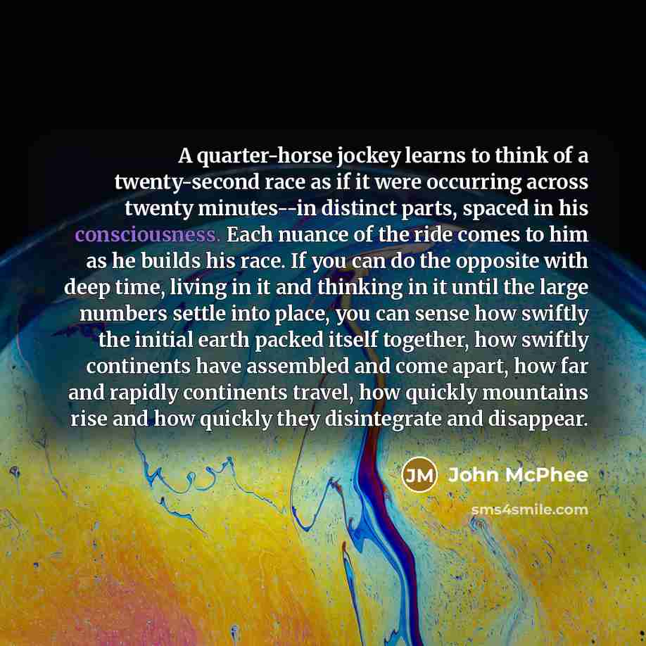 “A quarter-horse jockey learns to think of a twenty-second race as if it were occurring across twenty minutes--in distinct parts, spaced in his consciousness. Each nuance of the ride comes to him as he builds his race. If you can do the opposite with deep time, living in it and thinking in it until…” quote by John McPhee