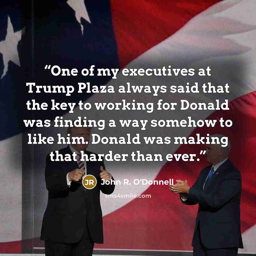 “One of my executives at Trump Plaza always said that the key to working for Donald was finding a way somehow to like him. Donald was making that harder than ever.” quote by John R. O'Donnell