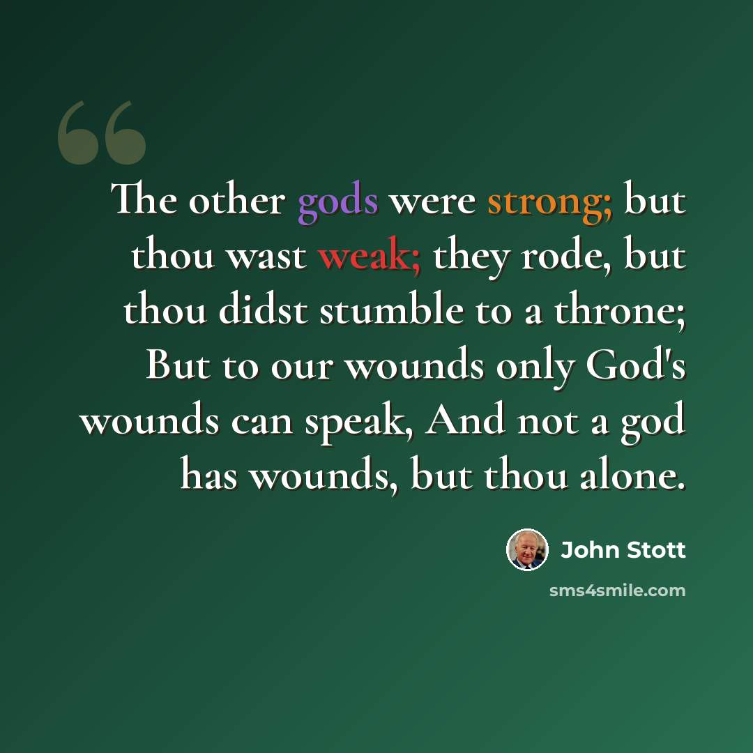 “The other gods were strong; but thou wast weak; they rode, but thou didst stumble to a throne; But to our wounds only God's wounds can speak, And not a god has wounds, but thou alone.” quote by John Stott