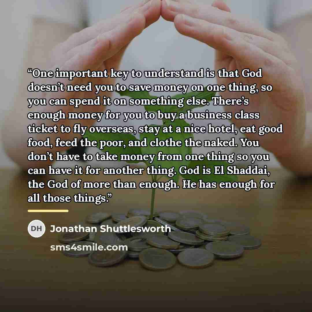 “One important key to understand is that God doesn’t need you to save money on one thing, so you can spend it on something else. There’s enough money for you to buy a business class ticket to fly overseas, stay at a nice hotel, eat good food, feed the poor, and clothe the naked. You don’t have to…” quote by Jonathan Shuttlesworth
