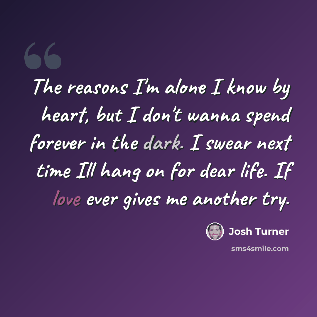 “The reasons I'm alone I know by heart, but I don't wanna spend forever in the dark. I swear next time Ill hang on for dear life. If love ever gives me another try.” quote by Josh Turner