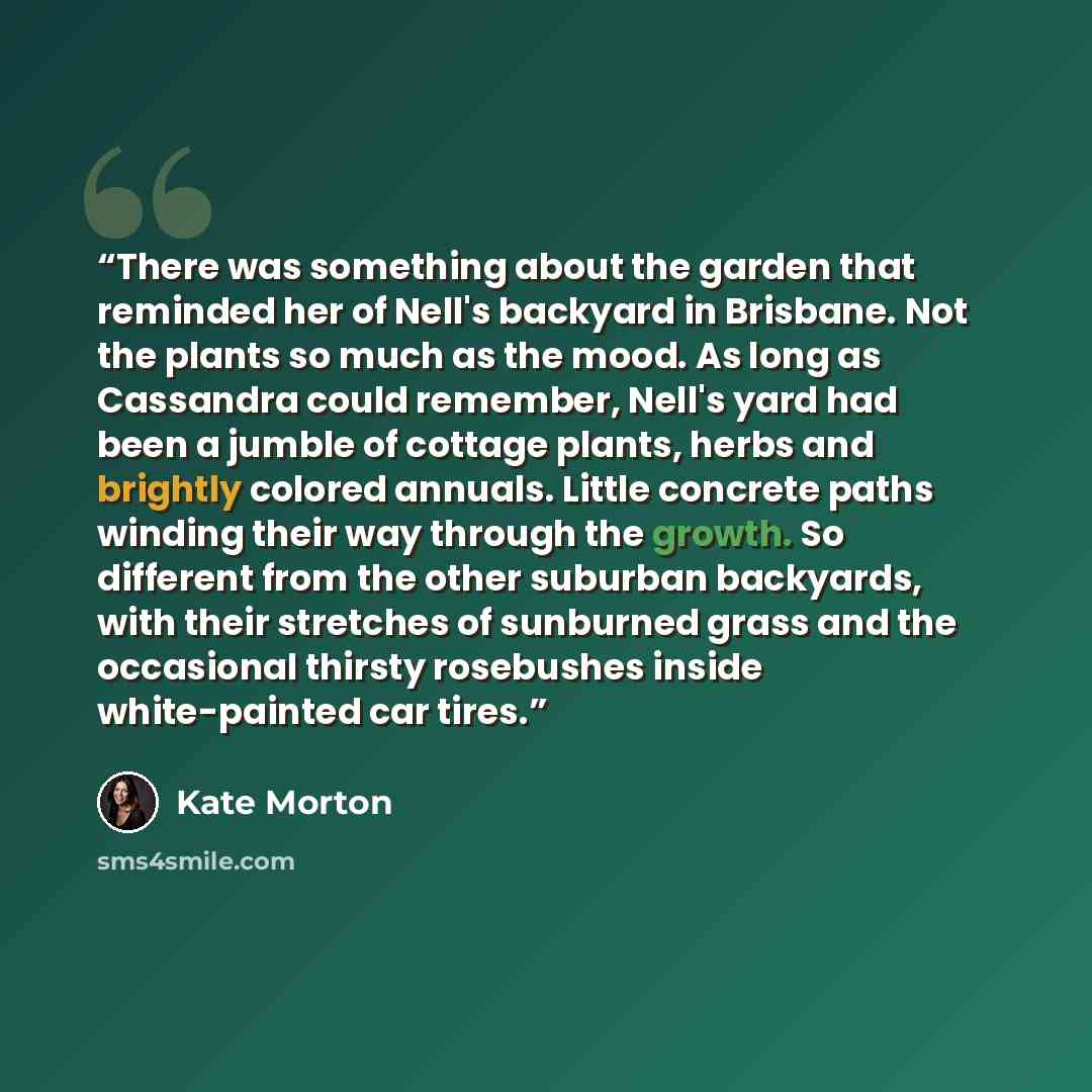 “There was something about the garden that reminded her of Nell's backyard in Brisbane. Not the plants so much as the mood. As long as Cassandra could remember, Nell's yard had been a jumble of cottage plants, herbs and brightly colored annuals. Little concrete paths winding their way through the…” quote by Kate Morton