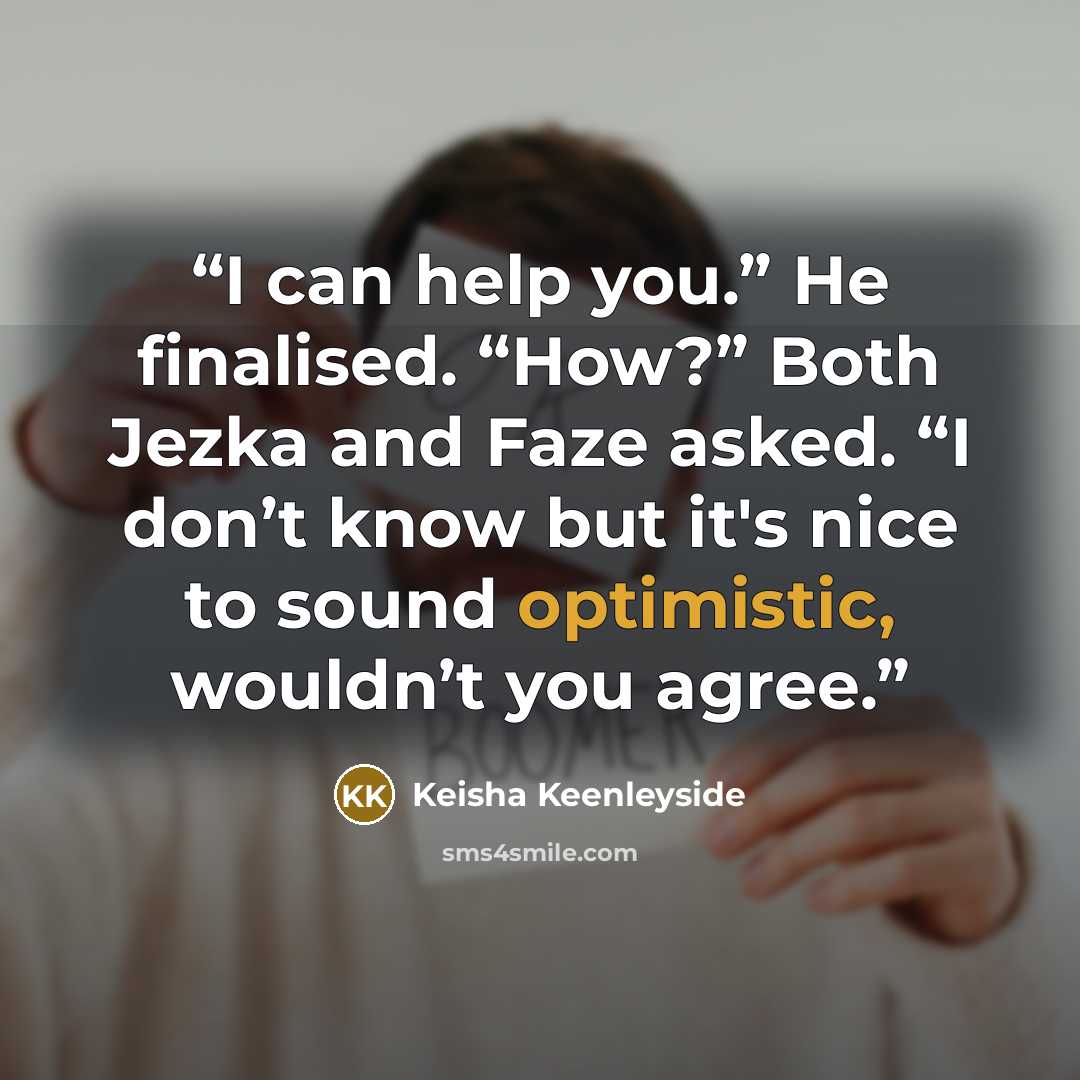 “I can help you.” He finalised. “How?” Both Jezka and Faze asked. “I don’t know but it's nice to sound optimistic, wouldn’t you agree.” quote by Keisha Keenleyside
