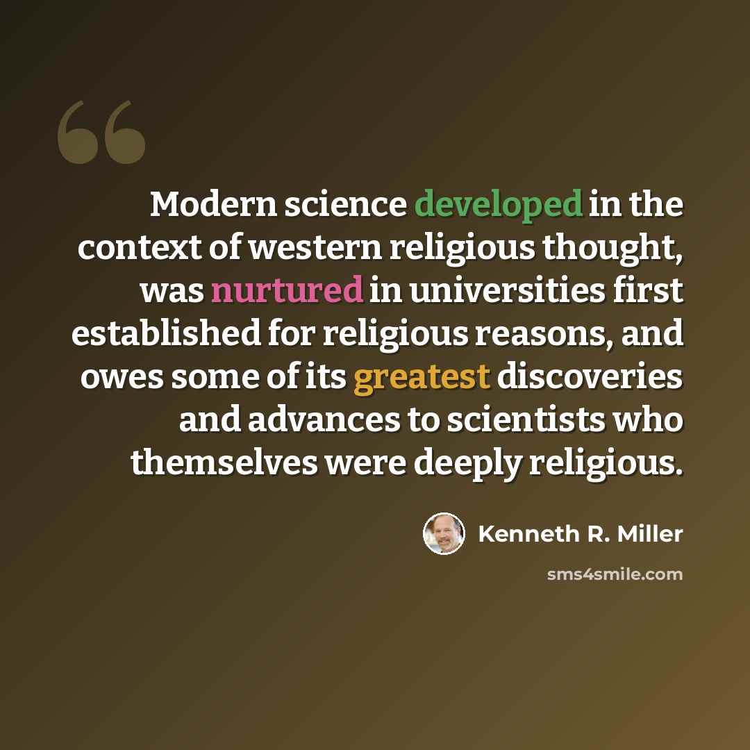 “Modern science developed in the context of western religious thought, was nurtured in universities first established for religious reasons, and owes some of its greatest discoveries and advances to scientists who themselves were deeply religious.” quote by Kenneth R. Miller