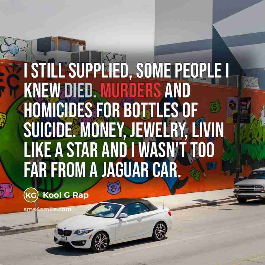 “I still supplied, some people I knew died. Murders and homicides for bottles of suicide. Money, jewelry, livin like a star and I wasn't too far from a Jaguar car.” quote by Kool G Rap