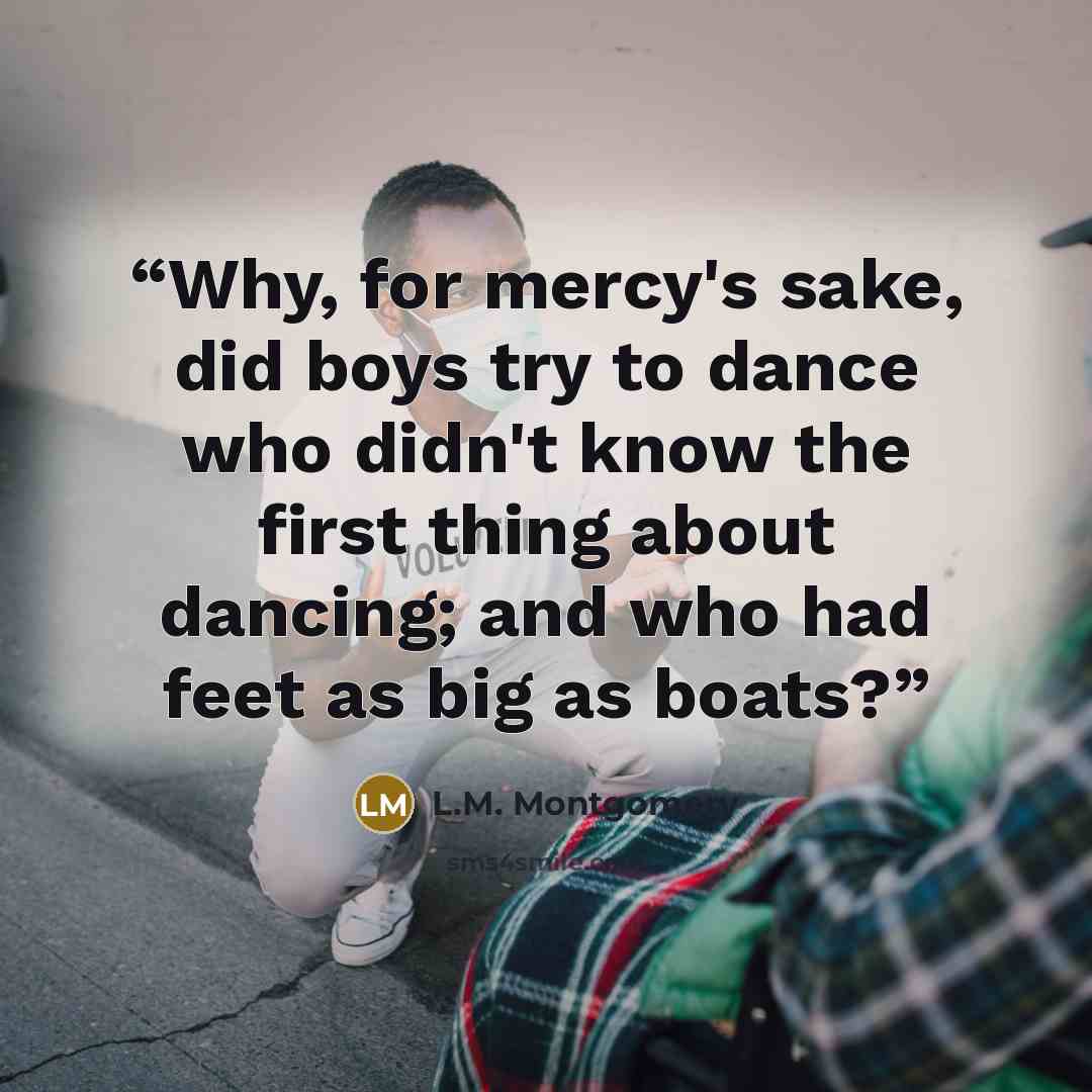 “Why, for mercy's sake, did boys try to dance who didn't know the first thing about dancing; and who had feet as big as boats?” quote by L.M. Montgomery