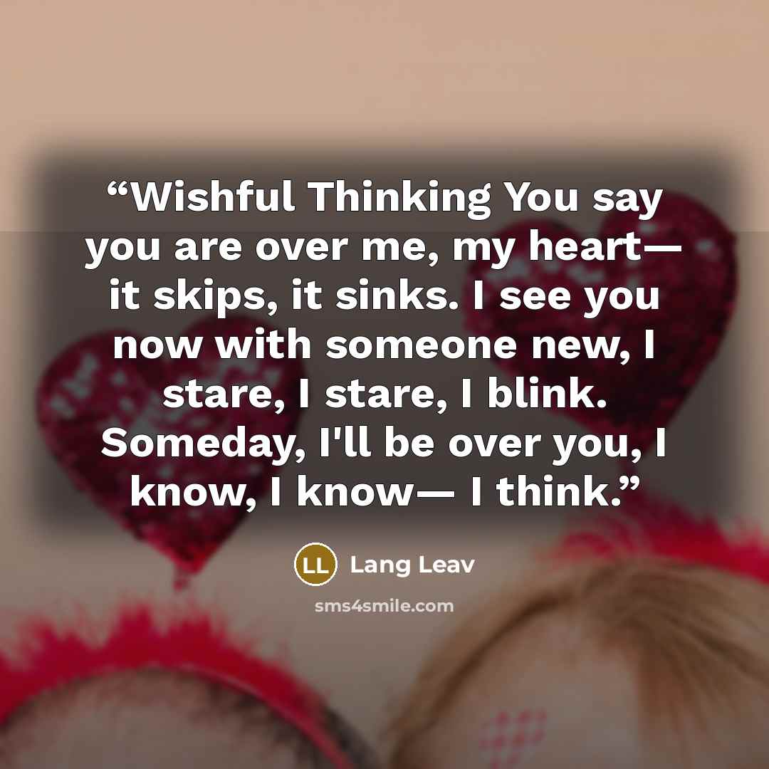 “Wishful Thinking You say you are over me, my heart— it skips, it sinks. I see you now with someone new, I stare, I stare, I blink. Someday, I'll be over you, I know, I know— I think.” quote by Lang Leav