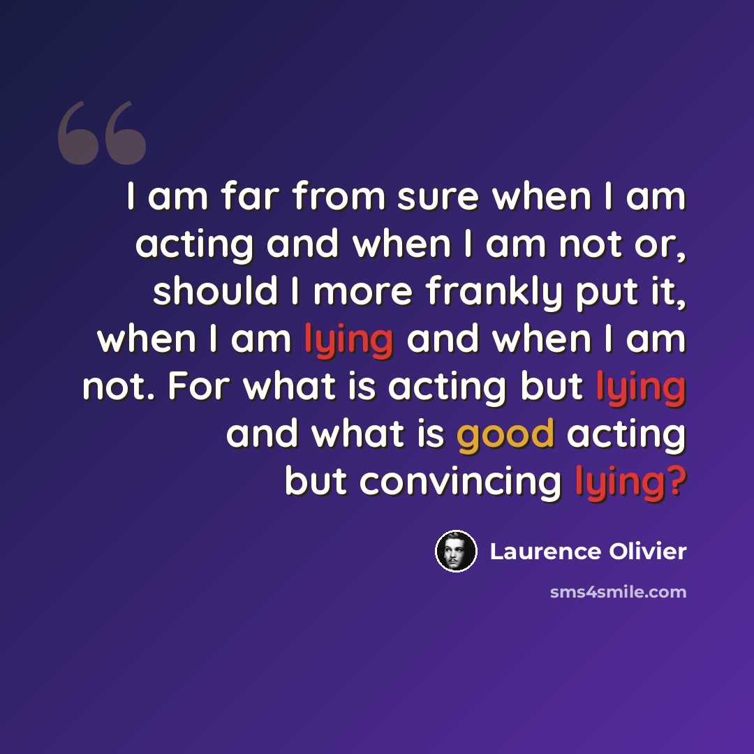 “I am far from sure when I am acting and when I am not or, should I more frankly put it, when I am lying and when I am not. For what is acting but lying and what is good acting but convincing lying?” quote by Laurence Olivier