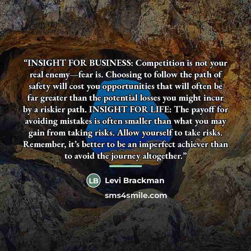 “INSIGHT FOR BUSINESS: Competition is not your real enemy—fear is. Choosing to follow the path of safety will cost you opportunities that will often be far greater than the potential losses you might incur by a riskier path. INSIGHT FOR LIFE: The payoff for avoiding mistakes is often smaller than…” quote by Levi Brackman