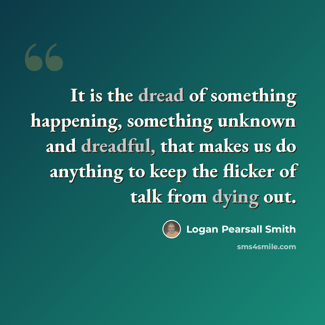 “It is the dread of something happening, something unknown and dreadful, that makes us do anything to keep the flicker of talk from dying out.” quote by Logan Pearsall Smith