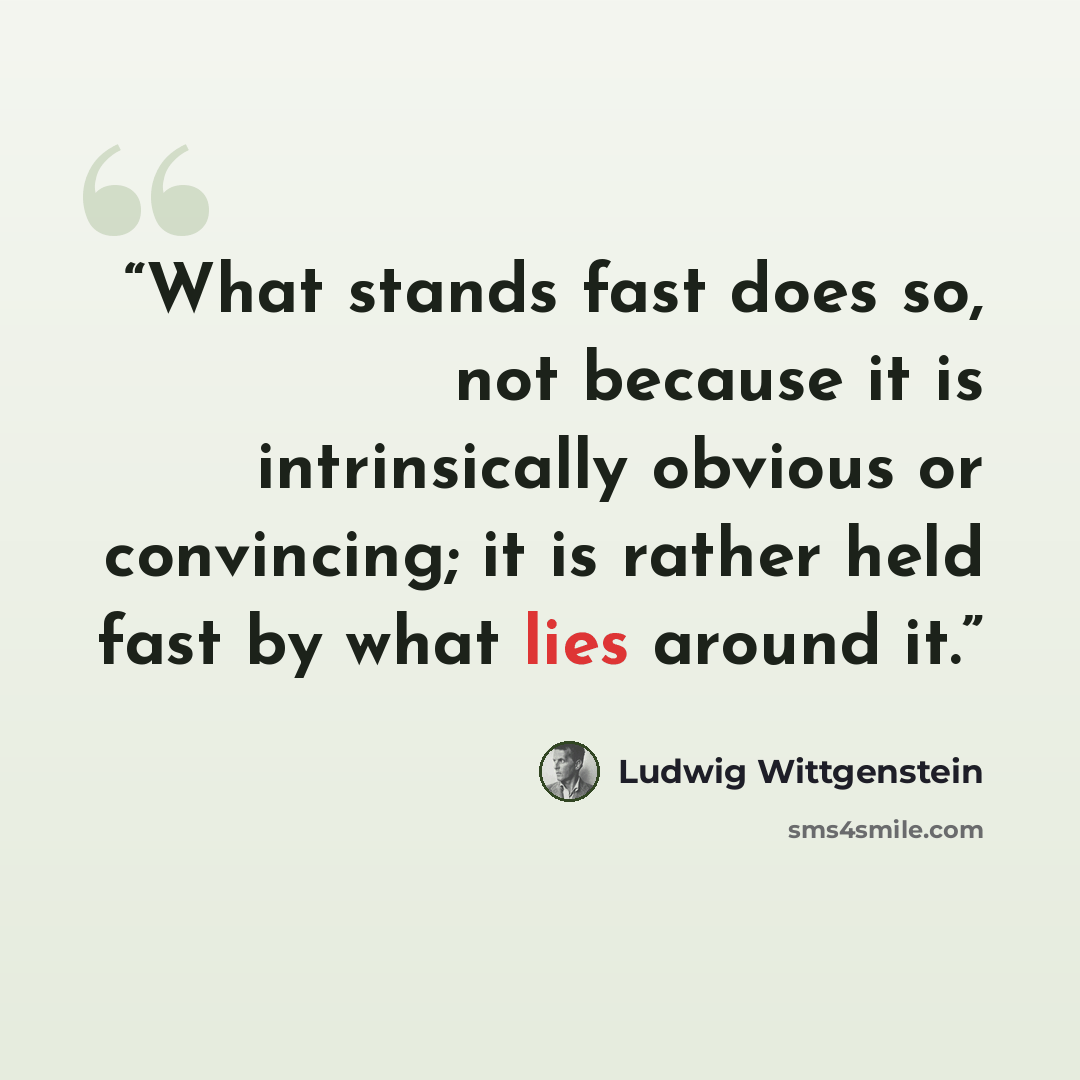 “What stands fast does so, not because it is intrinsically obvious or convincing; it is rather held fast by what lies around it.” quote by Ludwig Wittgenstein