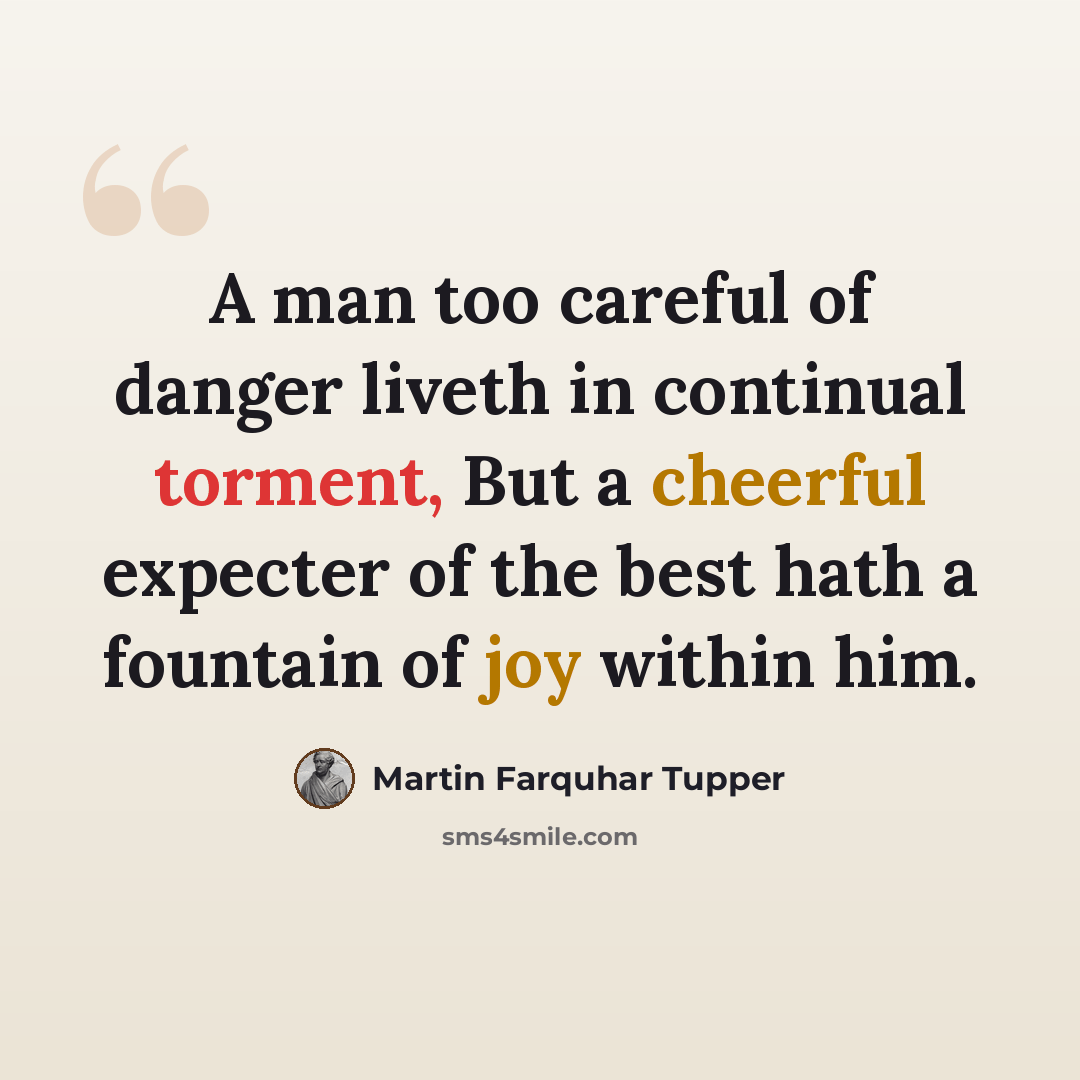 “A man too careful of danger liveth in continual torment, But a cheerful expecter of the best hath a fountain of joy within him.” quote by Martin Farquhar Tupper