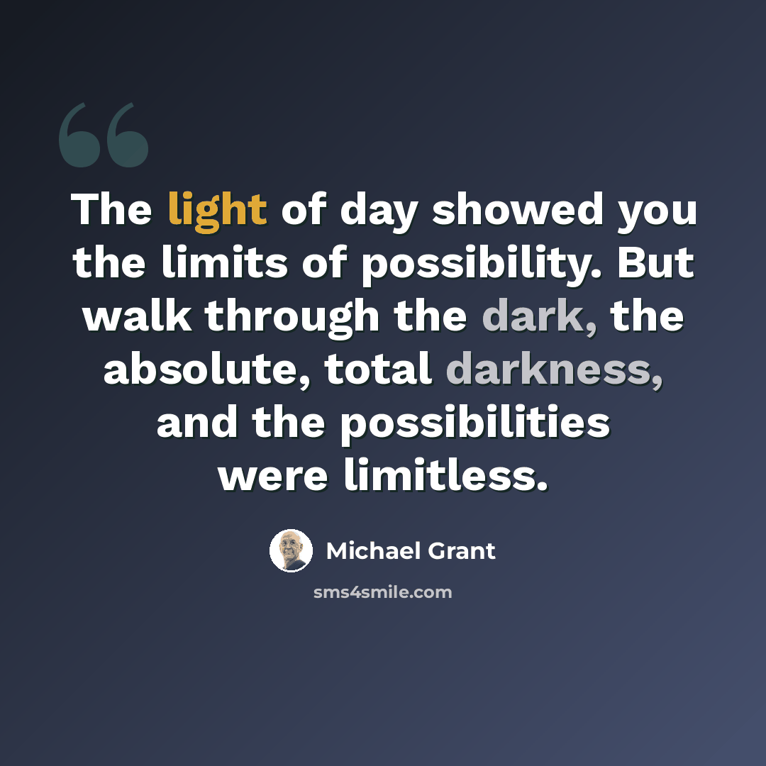 “The light of day showed you the limits of possibility. But walk through the dark, the absolute, total darkness, and the possibilities were limitless.” quote by Michael Grant