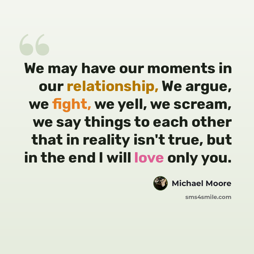 “We may have our moments in our relationship, We argue, we fight, we yell, we scream, we say things to each other that in reality isn't true, but in the end I will love only you.” quote by Michael Moore