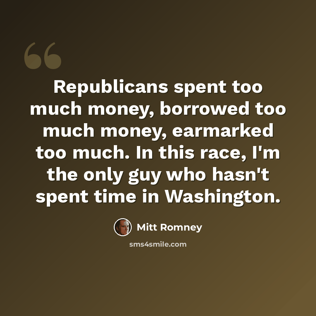 “Republicans spent too much money, borrowed too much money, earmarked too much. In this race, I'm the only guy who hasn't spent time in Washington.” quote by Mitt Romney