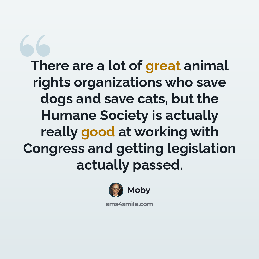 “There are a lot of great animal rights organizations who save dogs and save cats, but the Humane Society is actually really good at working with Congress and getting legislation actually passed.” quote by Moby