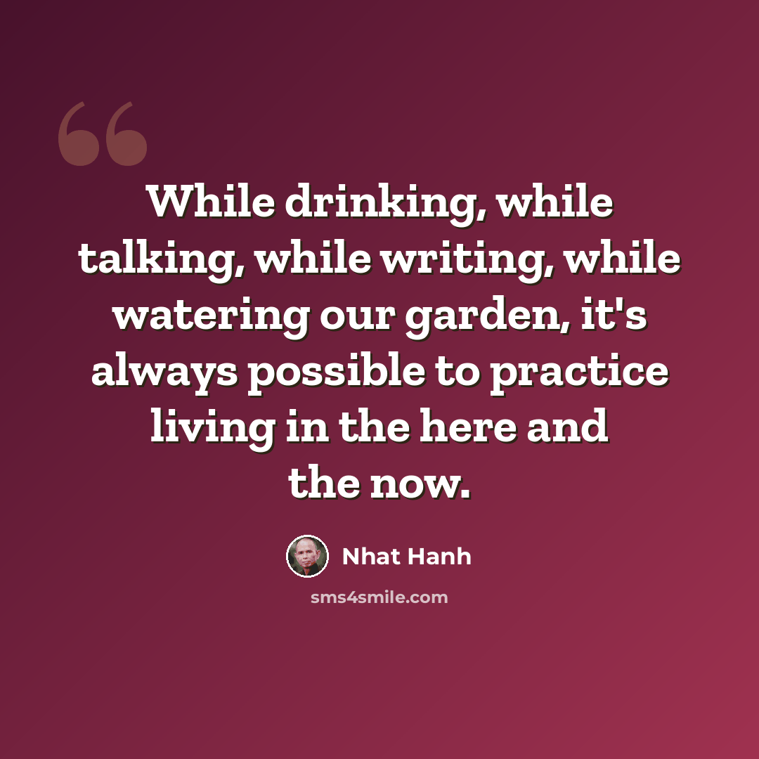 “While drinking, while talking, while writing, while watering our garden, it's always possible to practice living in the here and the now.” quote by Nhat Hanh