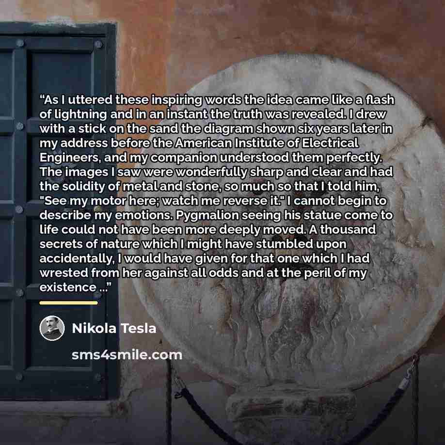 “As I uttered these inspiring words the idea came like a flash of lightning and in an instant the truth was revealed. I drew with a stick on the sand the diagram shown six years later in my address before the American Institute of Electrical Engineers, and my companion understood them perfectly…” quote by Nikola Tesla