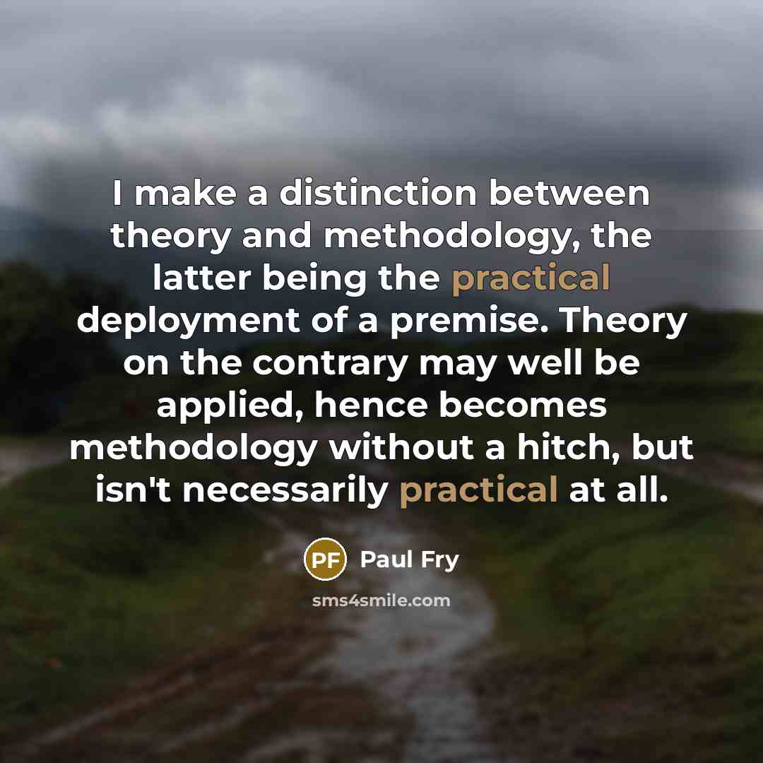“I make a distinction between theory and methodology, the latter being the practical deployment of a premise. Theory on the contrary may well be applied, hence becomes methodology without a hitch, but isn't necessarily practical at all.” quote by Paul Fry