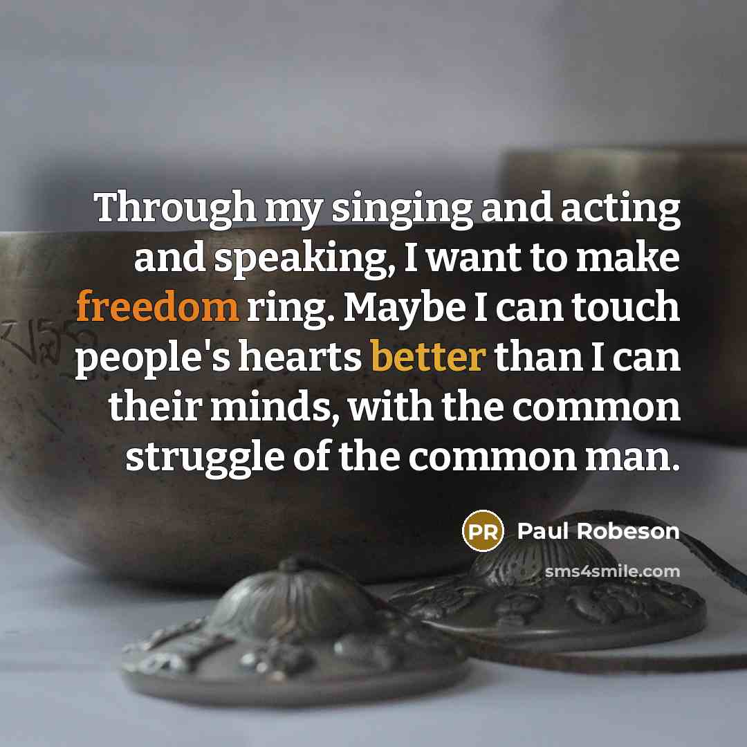 “Through my singing and acting and speaking, I want to make freedom ring. Maybe I can touch people's hearts better than I can their minds, with the common struggle of the common man.” quote by Paul Robeson