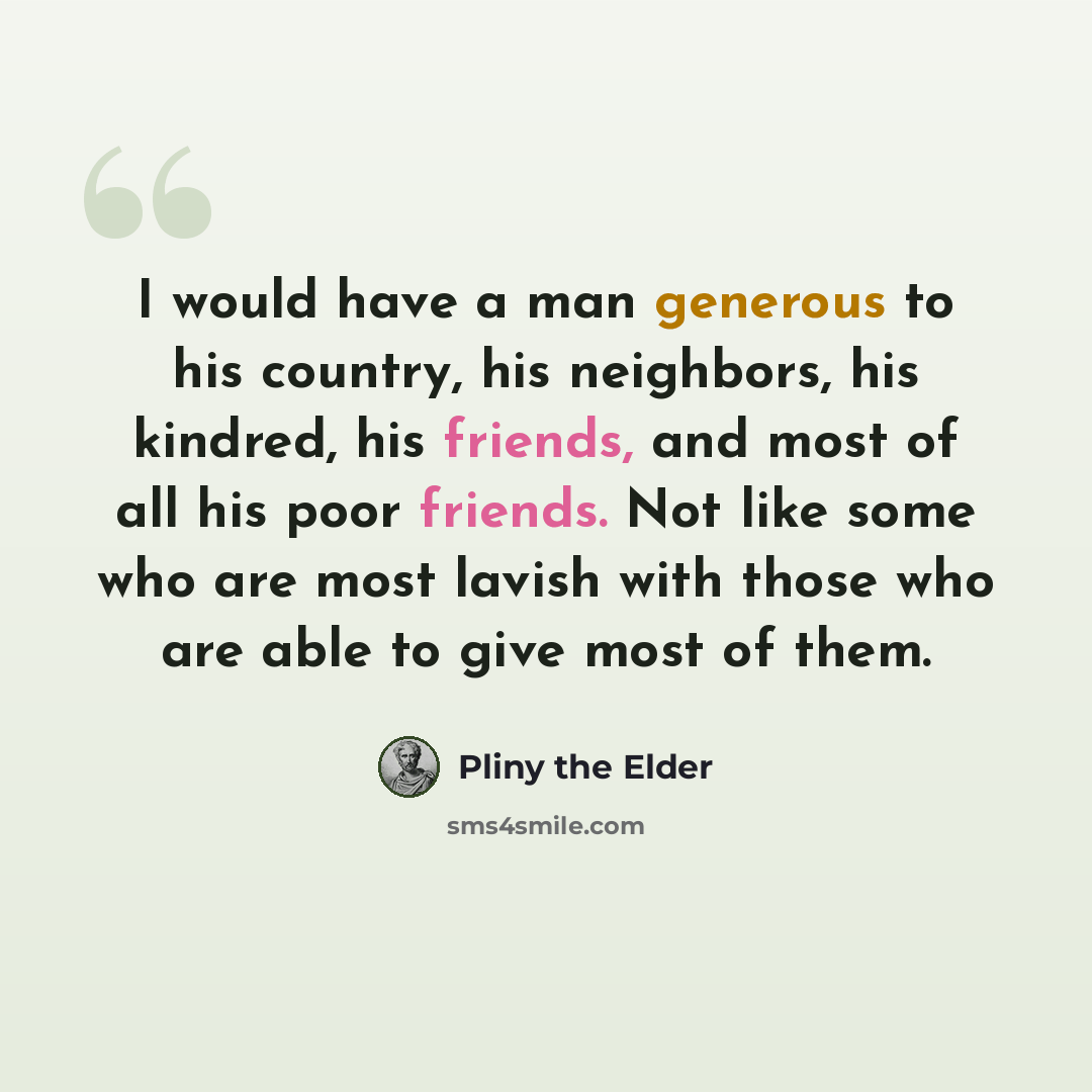 “I would have a man generous to his country, his neighbors, his kindred, his friends, and most of all his poor friends. Not like some who are most lavish with those who are able to give most of them.” quote by Pliny the Elder
